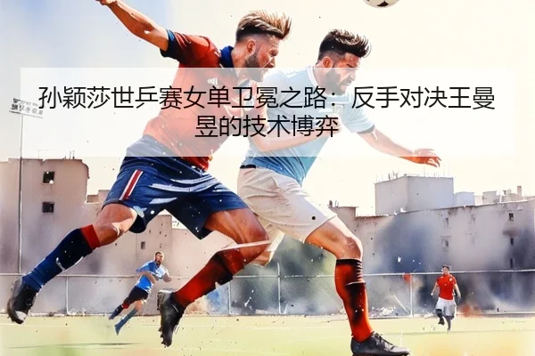 孙颖莎世乒赛女单卫冕之路：反手对决王曼昱的技术博弈