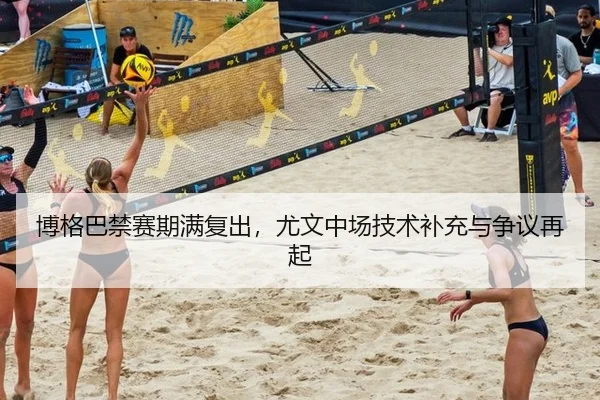 博格巴禁赛期满复出，尤文中场技术补充与争议再起