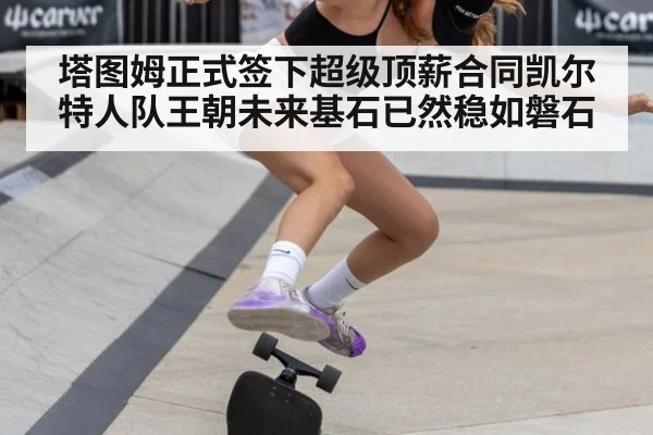 塔图姆正式签下超级顶薪合同凯尔特人队王朝未来基石已然稳如磐石